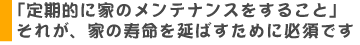 定期的に家のメンテナンスをすること。それが家の寿命を延ばす為に必須です